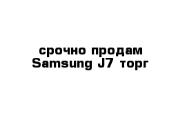 срочно продам Samsung J7 торг